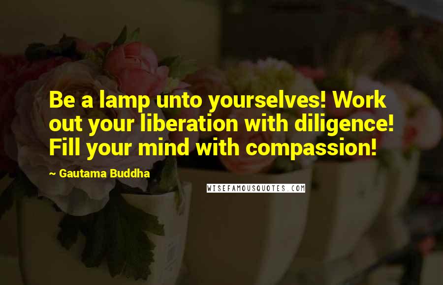 Gautama Buddha Quotes: Be a lamp unto yourselves! Work out your liberation with diligence! Fill your mind with compassion!