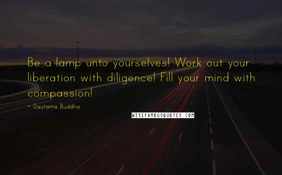 Gautama Buddha Quotes: Be a lamp unto yourselves! Work out your liberation with diligence! Fill your mind with compassion!