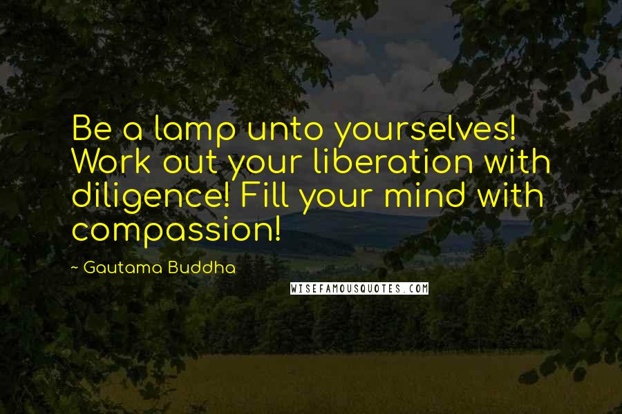 Gautama Buddha Quotes: Be a lamp unto yourselves! Work out your liberation with diligence! Fill your mind with compassion!