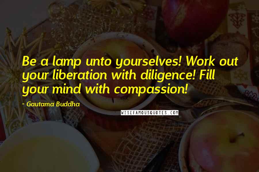 Gautama Buddha Quotes: Be a lamp unto yourselves! Work out your liberation with diligence! Fill your mind with compassion!