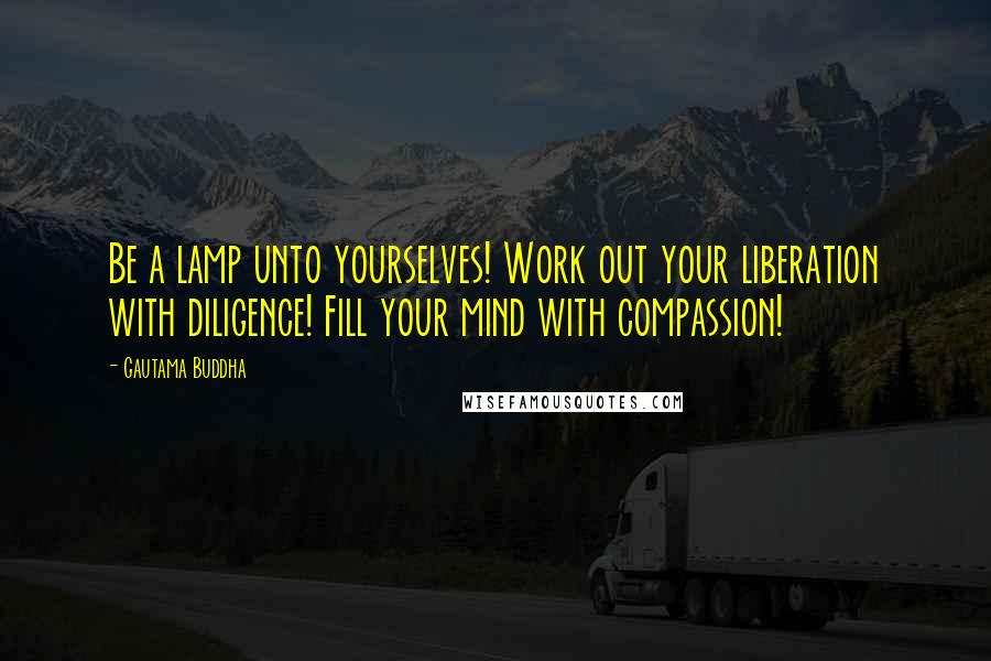 Gautama Buddha Quotes: Be a lamp unto yourselves! Work out your liberation with diligence! Fill your mind with compassion!