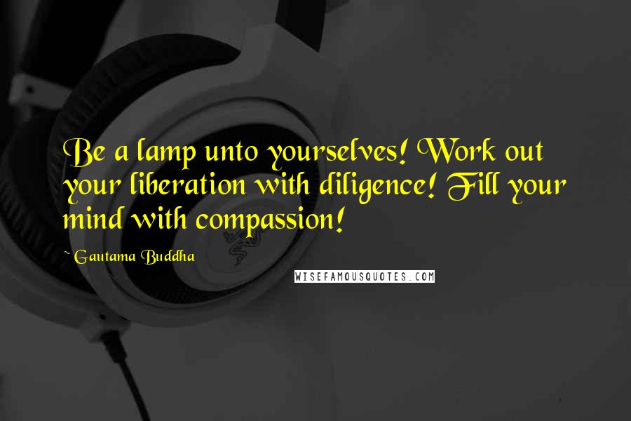 Gautama Buddha Quotes: Be a lamp unto yourselves! Work out your liberation with diligence! Fill your mind with compassion!