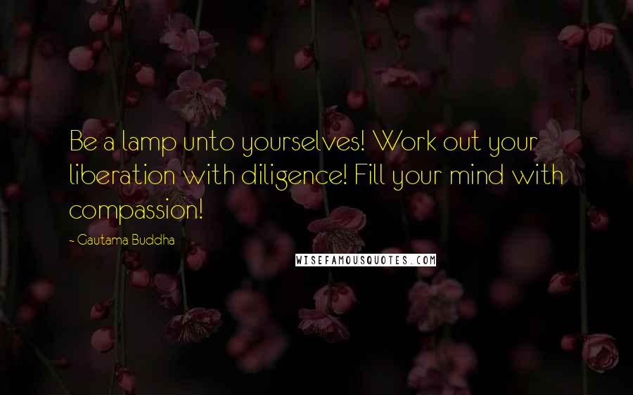 Gautama Buddha Quotes: Be a lamp unto yourselves! Work out your liberation with diligence! Fill your mind with compassion!