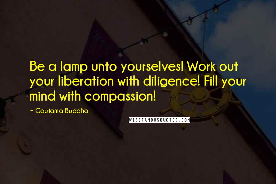 Gautama Buddha Quotes: Be a lamp unto yourselves! Work out your liberation with diligence! Fill your mind with compassion!