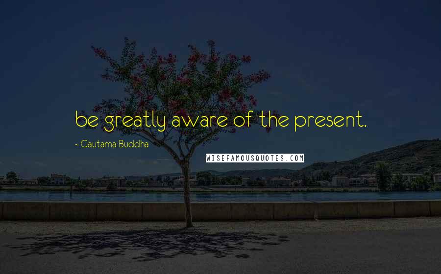 Gautama Buddha Quotes: be greatly aware of the present.