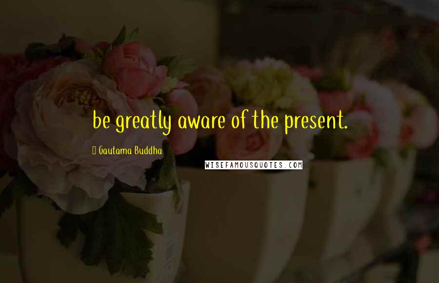 Gautama Buddha Quotes: be greatly aware of the present.