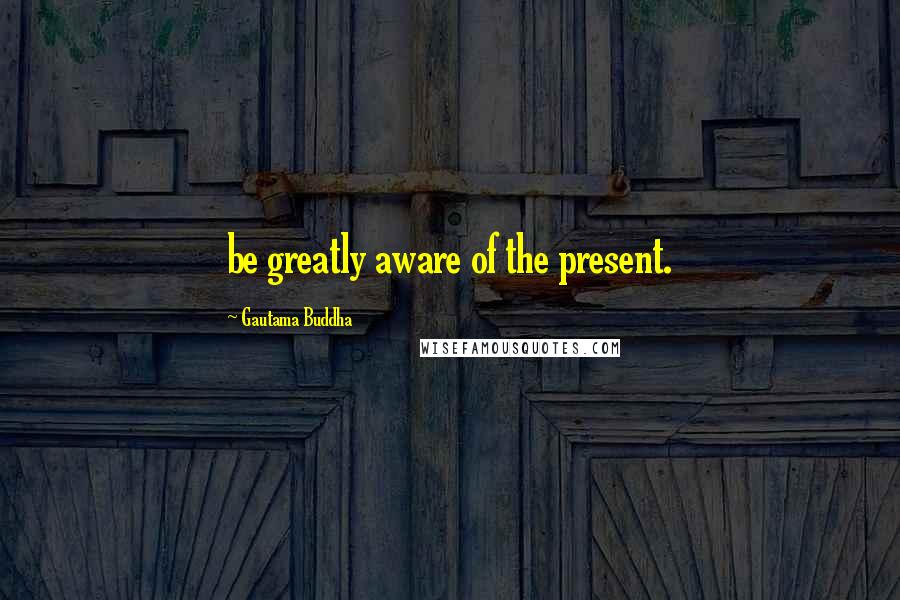 Gautama Buddha Quotes: be greatly aware of the present.