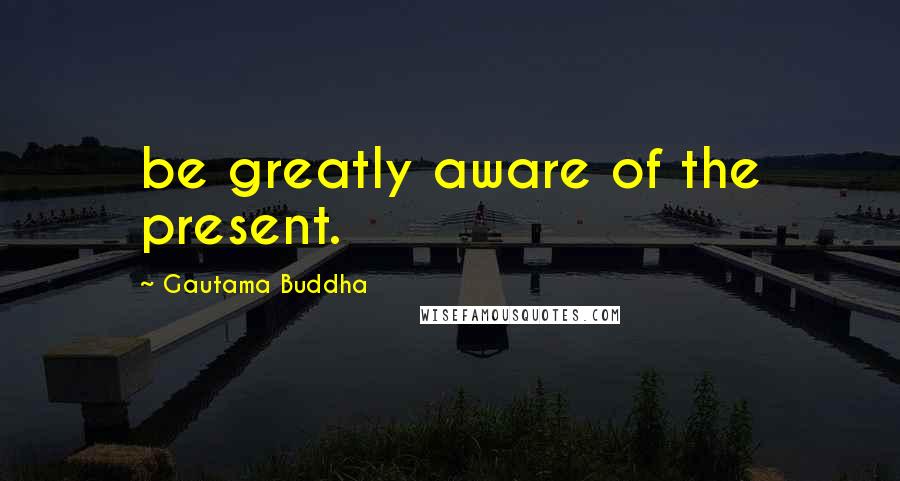 Gautama Buddha Quotes: be greatly aware of the present.