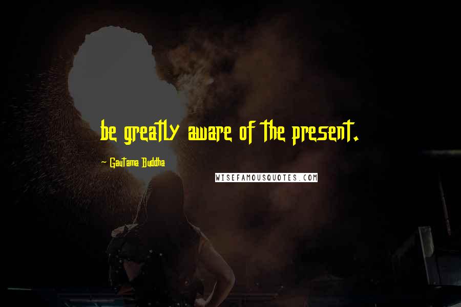 Gautama Buddha Quotes: be greatly aware of the present.