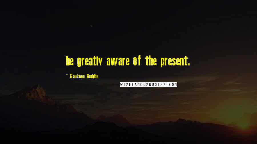 Gautama Buddha Quotes: be greatly aware of the present.