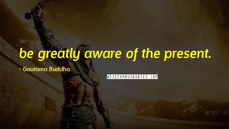 Gautama Buddha Quotes: be greatly aware of the present.