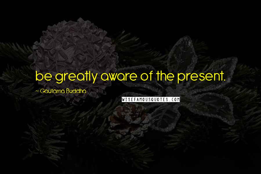 Gautama Buddha Quotes: be greatly aware of the present.