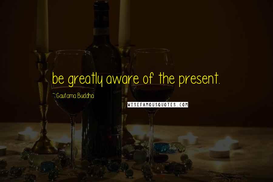 Gautama Buddha Quotes: be greatly aware of the present.