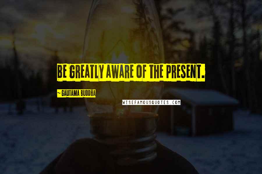 Gautama Buddha Quotes: be greatly aware of the present.