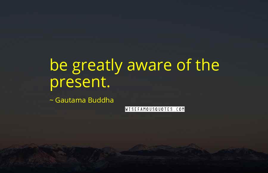 Gautama Buddha Quotes: be greatly aware of the present.