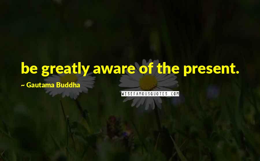 Gautama Buddha Quotes: be greatly aware of the present.