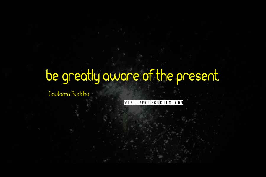 Gautama Buddha Quotes: be greatly aware of the present.