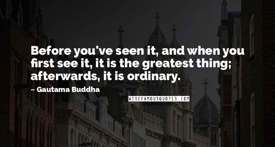 Gautama Buddha Quotes: Before you've seen it, and when you first see it, it is the greatest thing; afterwards, it is ordinary.