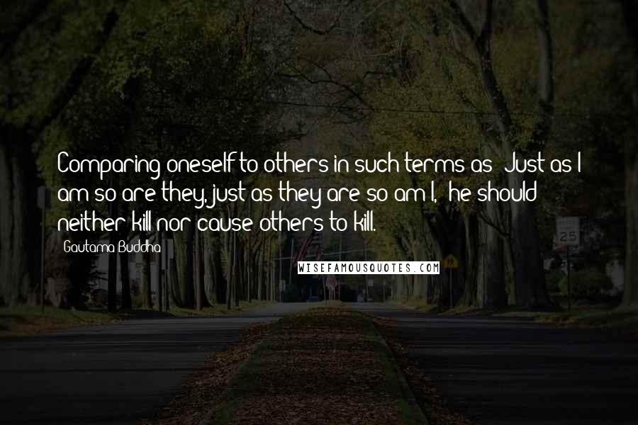 Gautama Buddha Quotes: Comparing oneself to others in such terms as "Just as I am so are they, just as they are so am I," he should neither kill nor cause others to kill.