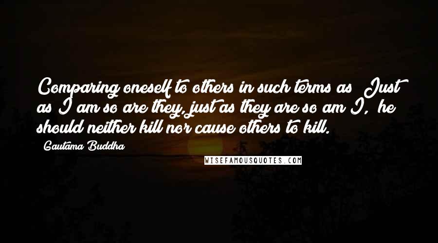 Gautama Buddha Quotes: Comparing oneself to others in such terms as "Just as I am so are they, just as they are so am I," he should neither kill nor cause others to kill.