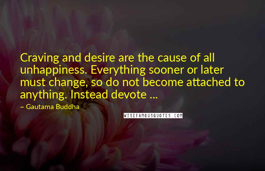 Gautama Buddha Quotes: Craving and desire are the cause of all unhappiness. Everything sooner or later must change, so do not become attached to anything. Instead devote ...