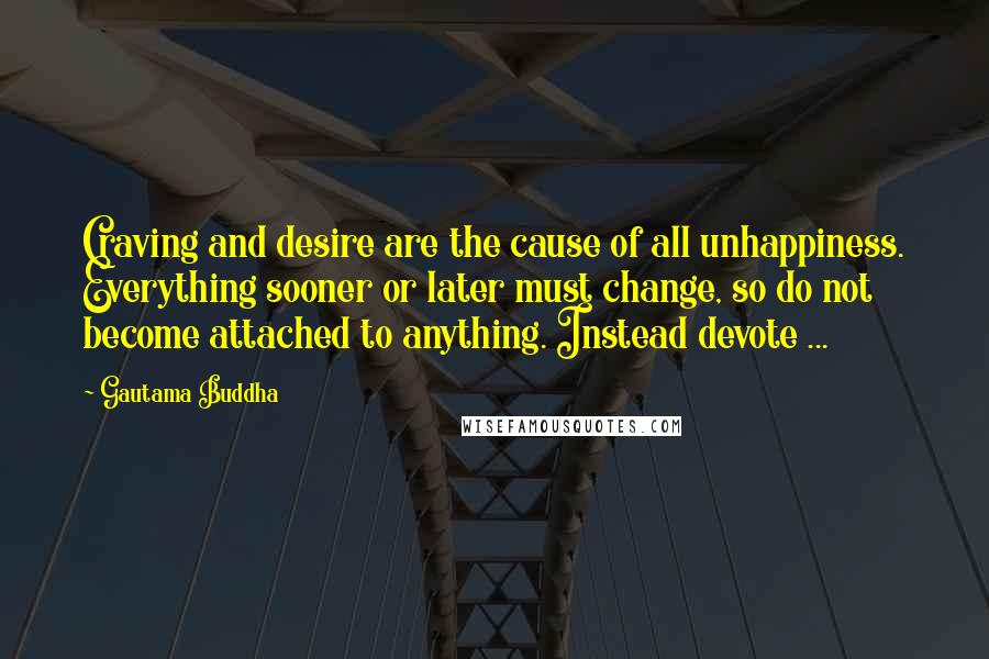 Gautama Buddha Quotes: Craving and desire are the cause of all unhappiness. Everything sooner or later must change, so do not become attached to anything. Instead devote ...