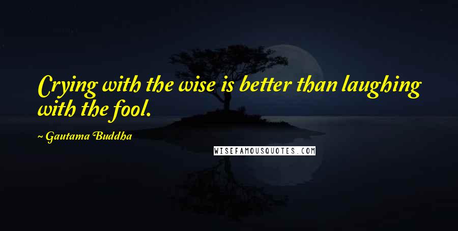 Gautama Buddha Quotes: Crying with the wise is better than laughing with the fool.