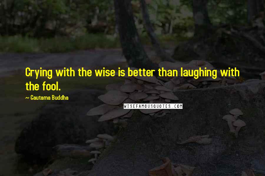 Gautama Buddha Quotes: Crying with the wise is better than laughing with the fool.