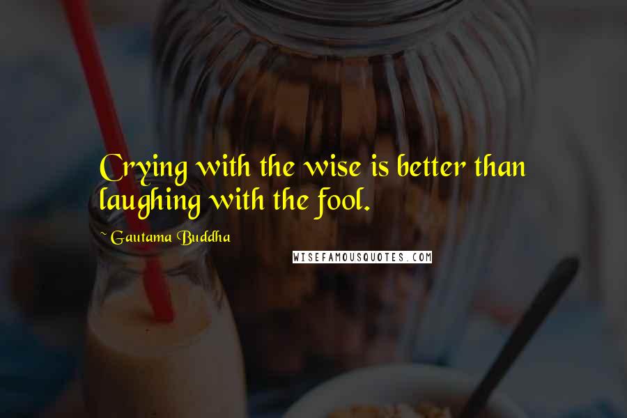 Gautama Buddha Quotes: Crying with the wise is better than laughing with the fool.