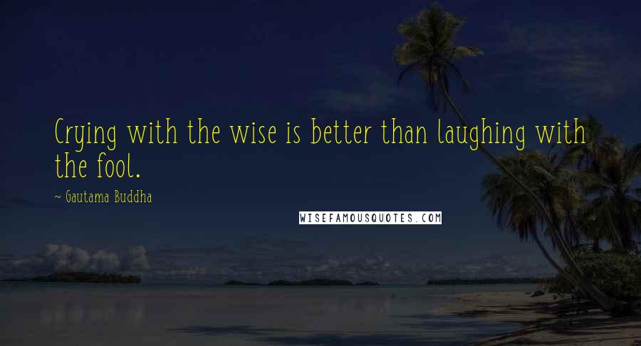 Gautama Buddha Quotes: Crying with the wise is better than laughing with the fool.