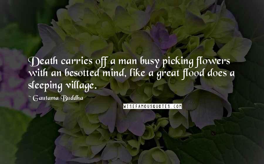 Gautama Buddha Quotes: Death carries off a man busy picking flowers with an besotted mind, like a great flood does a sleeping village.
