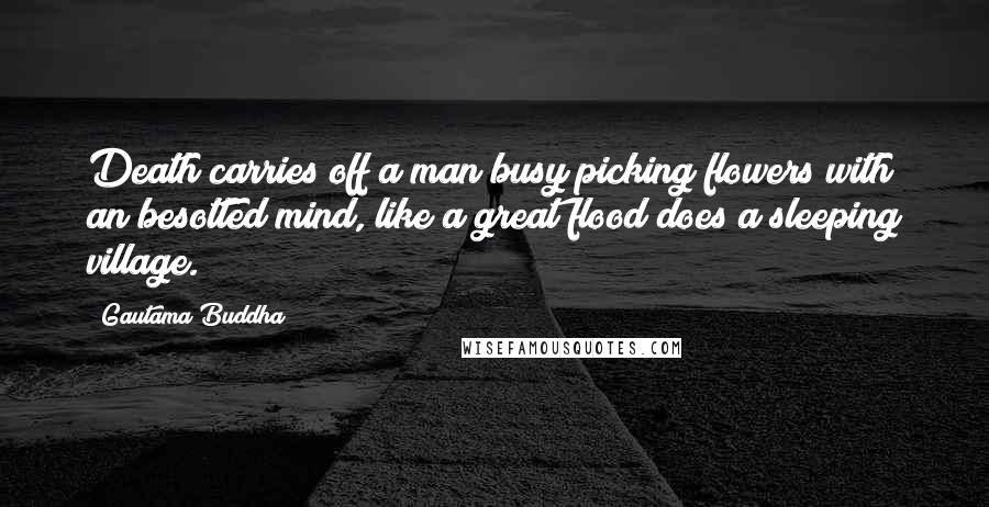 Gautama Buddha Quotes: Death carries off a man busy picking flowers with an besotted mind, like a great flood does a sleeping village.