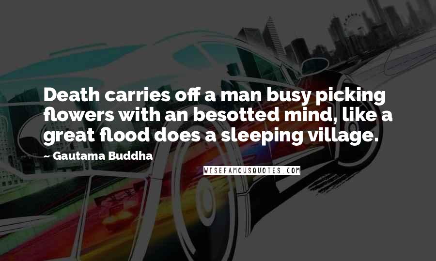 Gautama Buddha Quotes: Death carries off a man busy picking flowers with an besotted mind, like a great flood does a sleeping village.