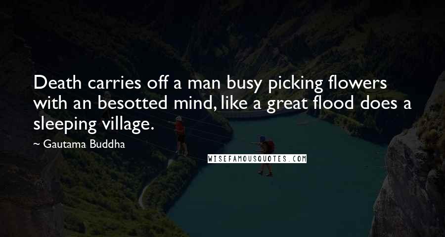 Gautama Buddha Quotes: Death carries off a man busy picking flowers with an besotted mind, like a great flood does a sleeping village.