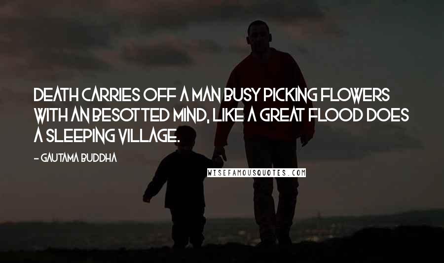 Gautama Buddha Quotes: Death carries off a man busy picking flowers with an besotted mind, like a great flood does a sleeping village.