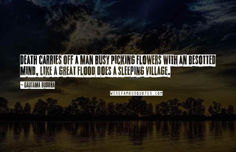 Gautama Buddha Quotes: Death carries off a man busy picking flowers with an besotted mind, like a great flood does a sleeping village.