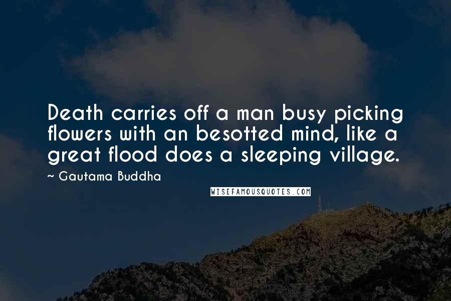 Gautama Buddha Quotes: Death carries off a man busy picking flowers with an besotted mind, like a great flood does a sleeping village.