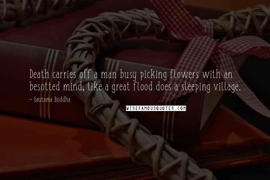 Gautama Buddha Quotes: Death carries off a man busy picking flowers with an besotted mind, like a great flood does a sleeping village.