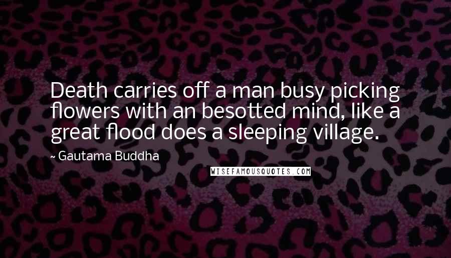 Gautama Buddha Quotes: Death carries off a man busy picking flowers with an besotted mind, like a great flood does a sleeping village.