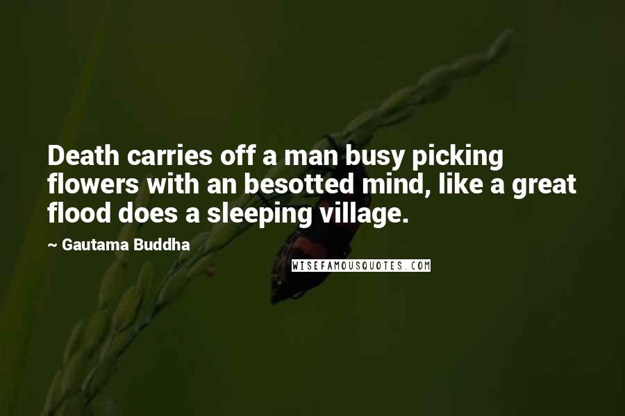 Gautama Buddha Quotes: Death carries off a man busy picking flowers with an besotted mind, like a great flood does a sleeping village.