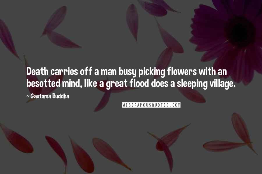 Gautama Buddha Quotes: Death carries off a man busy picking flowers with an besotted mind, like a great flood does a sleeping village.