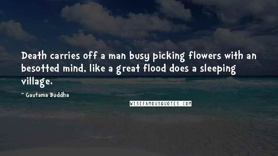 Gautama Buddha Quotes: Death carries off a man busy picking flowers with an besotted mind, like a great flood does a sleeping village.