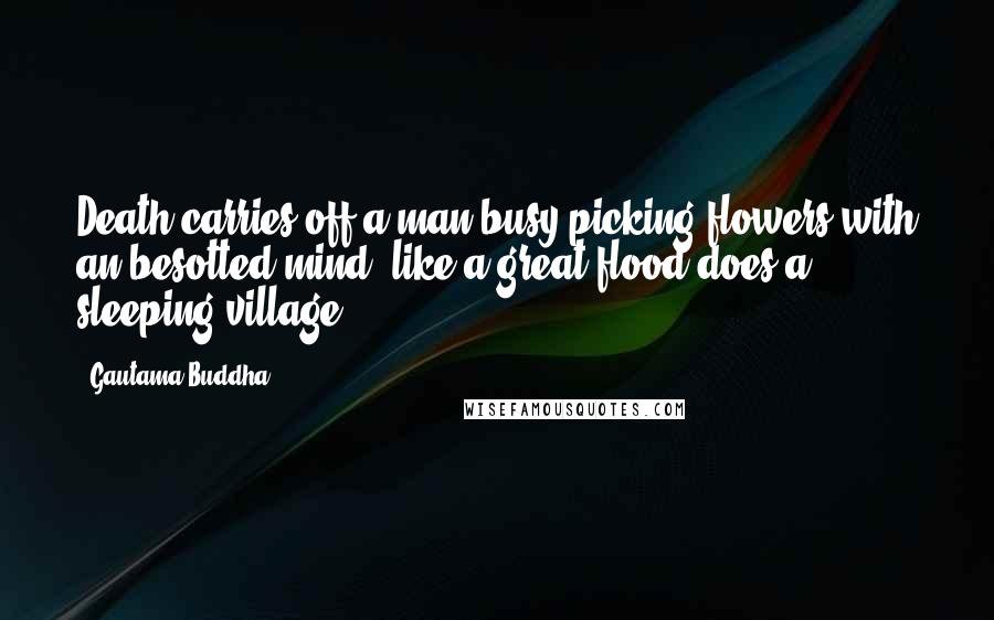 Gautama Buddha Quotes: Death carries off a man busy picking flowers with an besotted mind, like a great flood does a sleeping village.