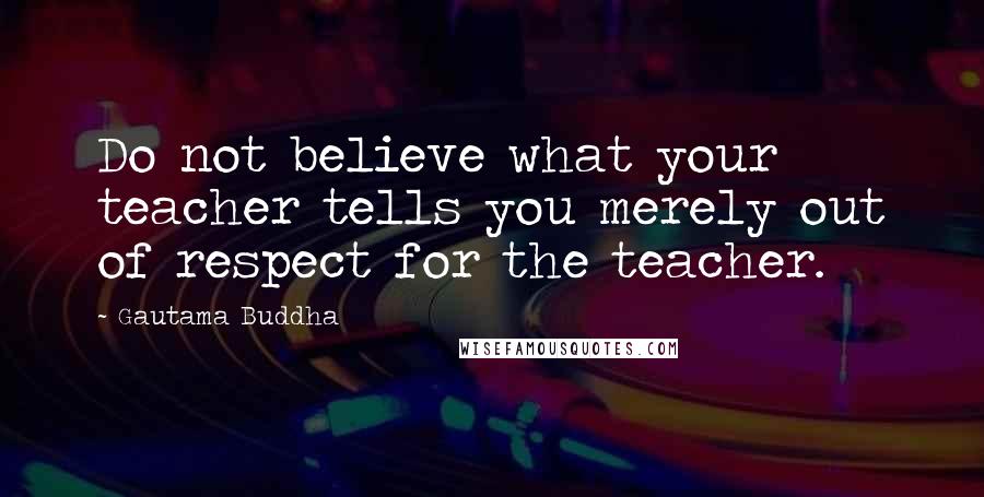 Gautama Buddha Quotes: Do not believe what your teacher tells you merely out of respect for the teacher.