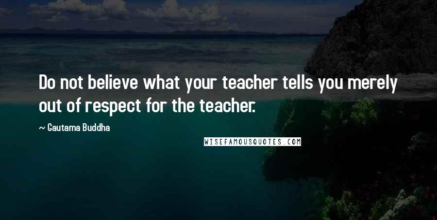 Gautama Buddha Quotes: Do not believe what your teacher tells you merely out of respect for the teacher.