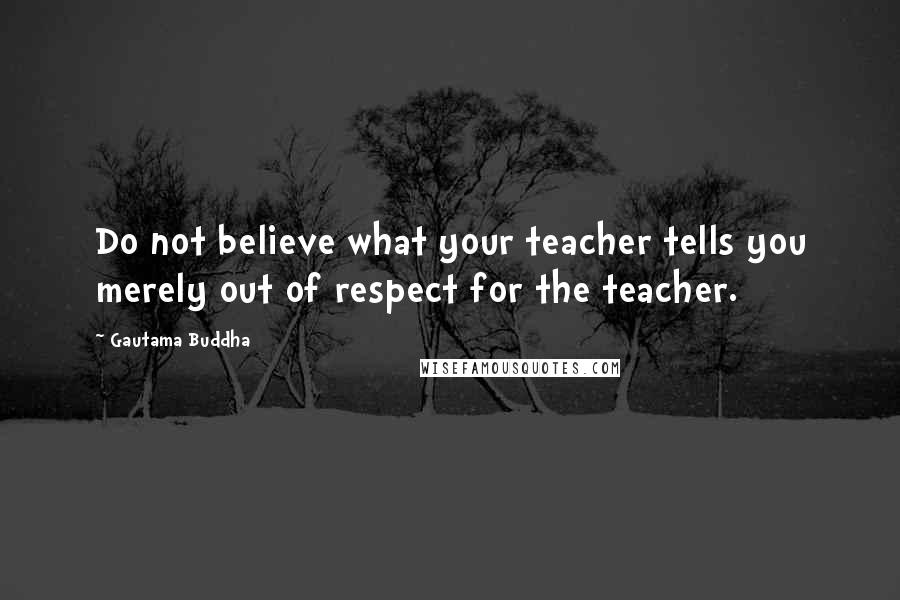 Gautama Buddha Quotes: Do not believe what your teacher tells you merely out of respect for the teacher.