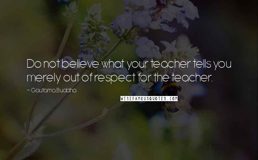 Gautama Buddha Quotes: Do not believe what your teacher tells you merely out of respect for the teacher.