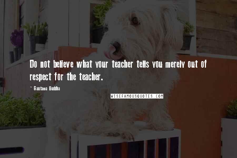 Gautama Buddha Quotes: Do not believe what your teacher tells you merely out of respect for the teacher.