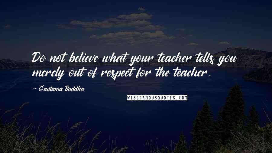 Gautama Buddha Quotes: Do not believe what your teacher tells you merely out of respect for the teacher.