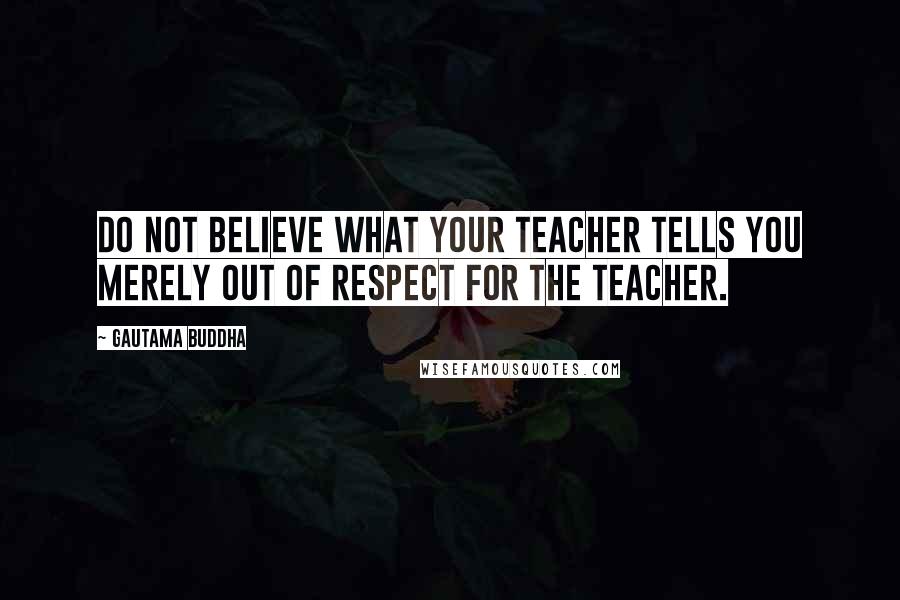 Gautama Buddha Quotes: Do not believe what your teacher tells you merely out of respect for the teacher.